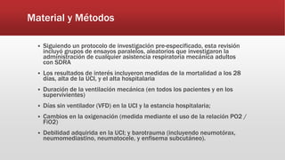 Material y Métodos
 Siguiendo un protocolo de investigación pre-especificado, esta revisión
incluyó grupos de ensayos paralelos, aleatorios que investigaron la
administración de cualquier asistencia respiratoria mecánica adultos
con SDRA
 Los resultados de interés incluyeron medidas de la mortalidad a los 28
días, alta de la UCI, y el alta hospitalaria
 Duración de la ventilación mecánica (en todos los pacientes y en los
supervivientes)
 Días sin ventilador (VFD) en la UCI y la estancia hospitalaria;
 Cambios en la oxigenación (medida mediante el uso de la relación PO2 /
FiO2)
 Debilidad adquirida en la UCI; y barotrauma (incluyendo neumotórax,
neumomediastino, neumatocele, y enfisema subcutáneo).
 