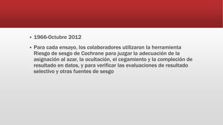  1966-Octubre 2012
 Para cada ensayo, los colaboradores utilizaron la herramienta
Riesgo de sesgo de Cochrane para juzgar la adecuación de la
asignación al azar, la ocultación, el cegamiento y la compleción de
resultado en datos, y para verificar las evaluaciones de resultado
selectivo y otras fuentes de sesgo
 