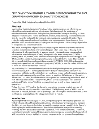 DEVELOPMENTOFAPPROPRIATE SUSTAINABILE DECISION SUPPORT TOOLSFOR
DISRUPTIVE INNOVATIONSIN SOLID WASTE TECHNOLOGIES
Prepared by: Mark Hudgins, rGreen Landfill, Inc., 2016
Abstract
Incorporating "green infrastructure" practices within large urban areas can effectively and
affordably complement traditional infrastructure. Whether through the application of
conventional or new approaches, these practices give municipal managers the ability to create
integrated solutions across various departments. Further, there are strong societal expectations
from the public for sustainable development, transparency and accountability as they have
evolved with increasingly stringent legislation, growing pressures on the environment from
pollution, inefficient use of resources, improper waste management, climate change, degradation
of ecosystems, and loss of biodiversity.
As a result, moving from subjective discussions about green benefits to quantitative business
cases that monetize social and environmental impacts offers a new way of thinking about
infrastructure development in order to leverage natural systems and create a more resilient
infrastructure, especially as part of today’s integrated solid waste management (ISWM)
planning. Over the past few years, communities have begun using various decision support tools
(DSTs), models, standards, and programs to develop sustainable ISWM plans. These include
life-cycle analysis (LCA), goal-oriented assessments, ENVISION, ISO 14001, and capacity,
management, operations, and maintenance programs (CMOMs) as used for various utilities, such
as water and wastewater treatment facilities.
Yet, while many DST assessment methods for waste management systems are quite advanced
and sophisticated, ISWM planning becomes more difficult when accepted hierarchies and
assumptions within the solid waste industry are challenged by new technologies and approaches,
some of which may cause either significant market or paradigm shifts (known as “disruptive
innovations”). As result, both infrastructure development and sustainability plans can be bereft of
such influences and benefits. To address this, DST’s should accommodate state-of-the-art
analytics and “value stream” thinking, appropriate metrics, as well as based on practical
approaches.
To best develop a DST to allow for disruptive innovations, presented herein is a review of
several DSTs that have been used for conventional ISWM planning, some of which could be
modified. In addition, a holistic view of planning a DST for disruptive innovations within ISWM
is offered and an example case for a large municipality in Florida.
Introduction
According to the National League of Cities, incorporating "green infrastructure" practices can
“effectively and affordably complement traditional infrastructure,” giving municipal managers
the ability to create integrated solutions across different departments, especially in the face of a
shrinking budgets and limited resources. Sustainable development as a goal is achieved by
balancing the three pillars of sustainability. (economic, social and environmental). Moreover,
societal expectations for sustainable development, transparency and accountability have evolved
with increasingly stringent legislation, growing pressures on the environment from pollution,
 