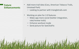 Future         • Add more trail data (Cary, American Tobacco Trails,
Enhancements     Umstead Park)
                 – Looking to partner with triangletrails.com

               • Working on plan for 2.0 features
                 – Make app more social (twitter integration,
                   rate/review trails)
                 – Enhance workout mode
                 – Send picture for SeeClickFix
 