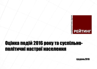 Оцінка подій 2016 року та суспільно-
політичні настрої населення
грудень2016
 