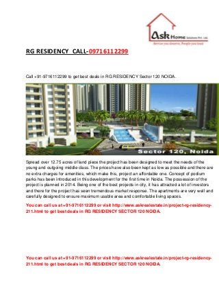 You can call us at +91-9716112299 or visit http://www.askrealestate.in/project-rg-residency-
211.html to get best deals in RG RESIDENCY SECTOR 120 NOIDA.
RG RESIDENCY CALL-09716112299
Call +91-9716112299 to get best deals in RG RESIDENCY Sector 120 NOIDA.
Spread over 12.75 acres of land piece the project has been designed to meet the needs of the
young and outgoing middle class. The prices have also been kept as low as possible and there are
no extra charges for amenities, which make this, project an affordable one. Concept of podium
parks has been introduced in this development for the first time in Noida. The possession of the
project is planned in 2014. Being one of the best projects in city, it has attracted a lot of investors
and there for the project has seen tremendous market response. The apartments are very well and
carefully designed to ensure maximum usable area and comfortable living spaces.
You can call us at +91-9716112299 or visit http://www.askrealestate.in/project-rg-residency-
211.html to get best deals in RG RESIDENCY SECTOR 120 NOIDA.
 