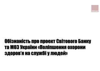 Обізнаність про проект Світового Банку
та МОЗ України «Поліпшення охорони
здоров’я на службі у людей»
 