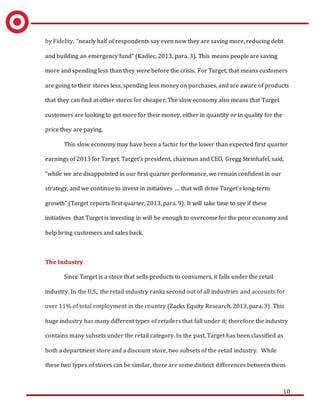 10
by Fidelity, “nearly half of respondents say even now they are saving more, reducing debt
and building an emergency fund” (Kadlec, 2013, para. 3). This means people are saving
more and spending less than they were before the crisis. For Target, that means customers
are going to their stores less, spending less money on purchases, and are aware of products
that they can find at other stores for cheaper. The slow economy also means that Target
customers are looking to get more for their money, either in quantity or in quality for the
price they are paying.
This slow economy may have been a factor for the lower than expected first quarter
earnings of 2013 for Target. Target’s president, chairman and CEO, Gregg Steinhafel, said,
“while we are disappointed in our first quarter performance, we remain confident in our
strategy, and we continue to invest in initiatives … that will drive Target’s long-term
growth” (Target reports first quarter, 2013, para. 9). It will take time to see if these
initiatives that Target is investing in will be enough to overcome for the poor economy and
help bring customers and sales back.
The Industry
Since Target is a store that sells products to consumers, it falls under the retail
industry. In the U.S., the retail industry ranks second out of all industries and accounts for
over 11% of total employment in the country (Zacks Equity Research, 2013, para. 3). This
huge industry has many different types of retailers that fall under it; therefore the industry
contains many subsets under the retail category. In the past, Target has been classified as
both a department store and a discount store, two subsets of the retail industry. While
these two types of stores can be similar, there are some distinct differences between them.
 
