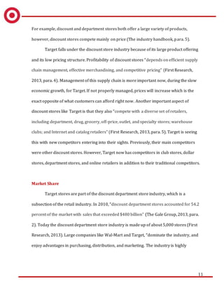 11
For example, discount and department stores both offer a large variety of products,
however, discount stores compete mainly on price (The industry handbook, para. 5).
Target falls under the discount store industry because of its large product offering
and its low pricing structure. Profitability of discount stores “depends on efficient supply
chain management, effective merchandising, and competitive pricing” (First Research,
2013, para. 4). Management of this supply chain is more important now, during the slow
economic growth, for Target. If not properly managed, prices will increase which is the
exact opposite of what customers can afford right now. Another important aspect of
discount stores like Target is that they also “compete with a diverse set of retailers,
including department, drug, grocery, off-price, outlet, and specialty stores; warehouse
clubs; and Internet and catalog retailers” (First Research, 2013, para. 5). Target is seeing
this with new competitors entering into their sights. Previously, their main competitors
were other discount stores. However, Target now has competitors in club stores, dollar
stores, department stores, and online retailers in addition to their traditional competitors.
Market Share
Target stores are part of the discount department store industry, which is a
subsection of the retail industry. In 2010, “discount department stores accounted for 54.2
percent of the market with sales that exceeded $480 billion” (The Gale Group, 2013, para.
2). Today the discount department store industry is made up of about 5,000 stores (First
Research, 2013). Large companies like Wal-Mart and Target, “dominate the industry, and
enjoy advantages in purchasing, distribution, and marketing. The industry is highly
 