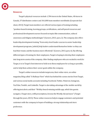 13
Resources
Target’s physical resources include 1,784 stores in the United States, 48 stores in
Canada, 37 distribution centers and 361,000 team members worldwide (Corporate fact
sheet, 2013). Target team members are offered various types of training including
“position-based training, learning groups, certifications, and self-paced resources and
professional development courses focused on topics like communication, cultural
awareness and 6Sigma methodologies” (Careers, 2013, para. 2). The company also offers
leadership development training “from entry-level leader courses to senior leadership
development programs, [which] help leaders understand themselves better so they can
lead their teams and the business more effectively” (Careers, 2013, para. 6). By offering
different types of training for their employees, Target is hoping to develop their employees
into long-term assets of the company. After finding employees who are excited to work for
Target, it is in Target’s best interest to hold on to these employees for as long as possible,
and to help them achieve their career goals within the company.
Target’s online resources include target.com, their online store, an online
magazine/blog called “A Bullseye View” which has behind the scenes stories from Target,
and various social media accounts including Facebook, Twitter, Pinterest, Instagram,
YouTube, Tumblr, and LinkedIn. Target is also taking advantage of the mobile world by
offering text alerts and their “Webby Award-winning mobile app, which lets guests
navigate a Target store, refill prescriptions, browse the Weekly Ad and more” (Target
through the years, 2013). These online resources help to engage customers and potential
customers with the company in hopes of building a strong relationship and store
preference.
 