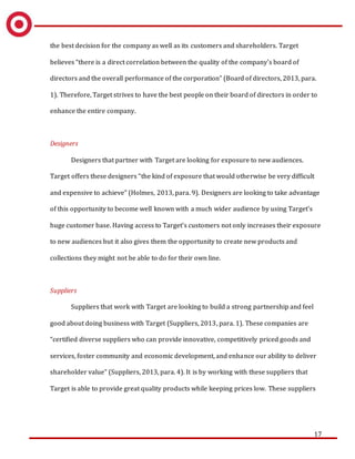 17
the best decision for the company as well as its customers and shareholders. Target
believes “there is a direct correlation between the quality of the company's board of
directors and the overall performance of the corporation” (Board of directors, 2013, para.
1). Therefore, Target strives to have the best people on their board of directors in order to
enhance the entire company.
Designers
Designers that partner with Target are looking for exposure to new audiences.
Target offers these designers “the kind of exposure that would otherwise be very difficult
and expensive to achieve” (Holmes, 2013, para. 9). Designers are looking to take advantage
of this opportunity to become well known with a much wider audience by using Target’s
huge customer base. Having access to Target’s customers not only increases their exposure
to new audiences but it also gives them the opportunity to create new products and
collections they might not be able to do for their own line.
Suppliers
Suppliers that work with Target are looking to build a strong partnership and feel
good about doing business with Target (Suppliers, 2013, para. 1). These companies are
“certified diverse suppliers who can provide innovative, competitively priced goods and
services, foster community and economic development, and enhance our ability to deliver
shareholder value” (Suppliers, 2013, para. 4). It is by working with these suppliers that
Target is able to provide great quality products while keeping prices low. These suppliers
 