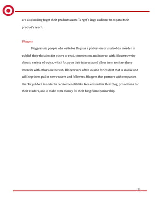18
are also looking to get their products out to Target’s large audience to expand their
product’s reach.
Bloggers
Bloggers are people who write for blogs as a profession or as a hobby in order to
publish their thoughts for others to read, comment on, and interact with. Bloggers write
about a variety of topics, which focus on their interests and allow them to share these
interests with others on the web. Bloggers are often looking for content that is unique and
will help them pull in new readers and followers. Bloggers that partners with companies
like Target do it in order to receive benefits like free content for their blog, promotions for
their readers, and to make extra money for their blog from sponsorship.
 