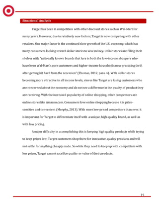 19
Situational Analysis
Target has been in competition with other discount stores such as Wal-Mart for
many years. However, due to relatively new factors, Target is now competing with other
retailers. One major factor is the continued slow growth of the U.S. economy, which has
many consumers looking toward dollar stores to save money. Dollar stores are filling their
shelves with “nationally known brands that lure in both the low-income shoppers who
have been Wal-Mart’s core customers and higher-income households now practicing thrift
after getting hit hard from the recession” (Thomas, 2012, para. 4). With dollar stores
becoming more attractive to all income levels, stores like Target are losing customers who
are concerned about the economy and do not see a difference in the quality of product they
are receiving. With the increased popularity of online shopping, other competitors are
online stores like Amazon.com. Consumers love online shopping because it is price-
sensitive and convenient (Morphy, 2013). With more low-priced competitors than ever, it
is important for Target to differentiate itself with a unique, high-quality brand, as well as
with low pricing.
A major difficulty in accomplishing this is keeping high quality products while trying
to keep prices low. Target customers shop there for innovative, quality products and will
not settle for anything cheaply made. So while they need to keep up with competitors with
low prices, Target cannot sacrifice quality or value of their products.
 