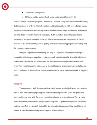 21
 23% own a smartphone
 18% use mobile web to check social media sites (Perez, 2010).
These statistics show that people in Generation X are tech savvy and are interested in using
that technology in order to find information and to connect them with peers. Target should
keep this in mind when determining how to best reach their target market and where they
can find them. Forrester Research also found that Generation X does the most online
shopping of any generation (Perez, 2010). This information is very important to Target
because of the potential they have in getting their customers shopping and interacting with
the company on target.com.
Many of Target’s customers shop not only at Target but also at some of Target’s
competitors. Customers may shop regularly at each store for specific item, visit whichever
store is most convenient at certain times, or decide where to shop based off of an item’s
price. Therefore they can be influenced to shop at Target in a variety of ways including by
peers, celebrities, traditional and online advertisements, social media networks, or by price
alone.
Designers
Target partners with designers who are well known on the Hollywood red carpet as
well as little know, emerging designers on many of their products. These designers are
interested in working with Target to expand their brand to new audiences. They are also
often able to reach many more people by working with Target then they would be able to
on their own. This is especially helpful for the emerging designers as they would likely be
unable to afford the kind of exposure Target is able to achieve.
 