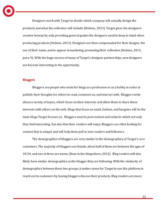22
Designers work with Target to decide which company will actually design the
products and what the collection will include (Holmes, 2013). Target gives the designers
creative leeway by only providing general guides the designers need to keep in mind when
producing products (Holmes, 2013). Designers are then compensated for their designs, the
use of their name, and to appear in marketing promoting their collection (Holmes, 2013,
para. 9). With the huge success of many of Target’s designer partnerships, new designers
are become interesting in the opportunity.
Bloggers
Bloggers are people who write for blogs as a profession or as a hobby in order to
publish their thoughts for others to read, comment on, and interact with. Bloggers write
about a variety of topics, which focus on their interests and allow them to share these
interests with others on the web. Blogs that focus on retail, fashion, and bargains will be the
main blogs Target focuses on. Bloggers want to post content and subjects which not only
they find interesting, but also that their readers will enjoy. Bloggers are often looking for
content that is unique and will help them pull in new readers and followers.
The demographics of bloggers are very similar to the demographics of Target’s core
customers. The majority of bloggers are female, about half of them are between the ages of
18-34, and one in three are moms (Buzz in the blogoshere, 2012). Blog readers will also
likely have similar demographics as the blogger they are following. With the similarity of
demographics between these two groups, it makes sense for Target to use this platform to
reach out to customers by having bloggers discuss their products. Blog readers are more
 