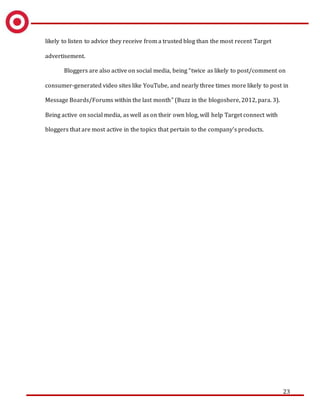 23
likely to listen to advice they receive from a trusted blog than the most recent Target
advertisement.
Bloggers are also active on social media, being “twice as likely to post/comment on
consumer-generated video sites like YouTube, and nearly three times more likely to post in
Message Boards/Forums within the last month” (Buzz in the blogoshere, 2012, para. 3).
Being active on social media, as well as on their own blog, will help Target connect with
bloggers that are most active in the topics that pertain to the company’s products.
 