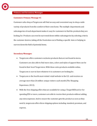 24
Primary and Secondary Messages
Customers Primary Message #1
Customers who shop at Target.com will find an easy and convenient way to shop a wide
variety of products from the comfort of their own home. The multiple departments and
subcategories of each department makes it easy for customers to find the products they are
looking for. Products can even be narrowed down within subcategories by selecting criteria
the customer desires; taking all the frustration out of finding a specific item or helping to
narrow down the field of potential items.
Secondary Messages:
 Target.com offers customers exclusive products that are not found in stores.
Customers are also able to find more sizes, colors and styles of apparel then can be
found in their local Target store. With these extra products available online,
Target.com is sure to have whatever it is customers are looking for.
 Target.com is the fourth most-visited retail website in the U.S. and receives on
average more than 26 million unique visitors each month (The Shopping
Experience, 2013).
 With the free shipping offers that are available for using a Target REDcard or for
spending $50 or more, customers are able to receive their products without adding
any extra expenses. And to ensure the customer gets the product as soon as they
need it, target.com offers three shipping options including standard, premium, and
express.
 