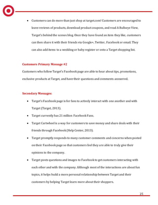 25
 Customers can do more than just shop at target.com! Customers are encouraged to
leave reviews of products, download product coupons, and read A Bullseye View,
Target’s behind the scenes blog. Once they have found an item they like, customers
can then share it with their friends via Google+, Twitter, Facebook or email. They
can also add items to a wedding or baby register or onto a Target shopping list.
Customers Primary Message #2
Customers who follow Target’s Facebook page are able to hear about tips, promotions,
exclusive products at Target, and have their questions and comments answered.
Secondary Messages:
 Target’s Facebook page is for fans to actively interact with one another and with
Target (Target, 2013).
 Target currently has 21 million Facebook Fans.
 Target Cartwheel is a way for customers to save money and share deals with their
friends through Facebook (Help Center, 2013).
 Target promptly responds to many customer comments and concerns when posted
on their Facebook page so that customers feel they are able to truly give their
opinions to the company.
 Target posts questions and images to Facebook to get customers interacting with
each other and with the company. Although most of the interactions are about fun
topics, it helps build a more personal relationship between Target and their
customers by helping Target learn more about their shoppers.
 
