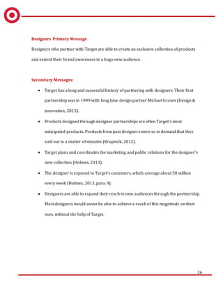 26
Designers Primary Message
Designers who partner with Target are able to create an exclusive collection of products
and extend their brand awareness to a huge new audience.
Secondary Messages:
 Target has a long and successful history of partnering with designers. Their first
partnership was in 1999 with long time design partner Michael Graves (Design &
innovation, 2013).
 Products designed through designer partnerships are often Target’s most
anticipated products. Products from past designers were so in demand that they
sold out in a matter of minutes (Krupnick, 2012).
 Target plans and coordinates the marketing and public relations for the designer’s
new collection (Holmes, 2013).
 The designer is exposed to Target’s customers, which average about 30 million
every week (Holmes, 2013, para. 9).
 Designers are able to expand their reach to new audiences through the partnership.
Most designers would never be able to achieve a reach of this magnitude on their
own, without the help of Target.
 