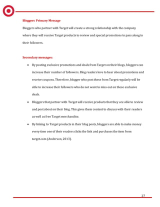 27
Bloggers Primary Message
Bloggers who partner with Target will create a strong relationship with the company
where they will receive Target products to review and special promotions to pass along to
their followers.
Secondary messages:
 By posting exclusive promotions and deals from Target on their blogs, bloggers can
increase their number of followers. Blog readers love to hear about promotions and
receive coupons. Therefore, blogger who post these from Target regularly will be
able to increase their followers who do not want to miss out on these exclusive
deals.
 Bloggers that partner with Target will receive products that they are able to review
and post about on their blog. This gives them content to discuss with their readers
as well as free Target merchandise.
 By linking to Target products in their blog posts, bloggers are able to make money
every time one of their readers clicks the link and purchases the item from
target.com (Anderson, 2013).
 