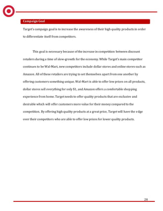 28
Campaign Goal
Target’s campaign goal is to increase the awareness of their high quality products in order
to differentiate itself from competitors.
This goal is necessary because of the increase in competition between discount
retailers during a time of slow-growth for the economy. While Target’s main competitor
continues to be Wal-Mart, new competitors include dollar stores and online stores such as
Amazon. All of these retailers are trying to set themselves apart from one another by
offering customers something unique. Wal-Mart is able to offer low prices on all products,
dollar stores sell everything for only $1, and Amazon offers a comfortable shopping
experience from home. Target needs to offer quality products that are exclusive and
desirable which will offer customers more value for their money compared to the
competition. By offering high quality products at a great price, Target will have the edge
over their competitors who are able to offer low prices for lower quality products.
 
