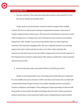 29
Campaign Objectives
1. Increase customer’s time spent interacting with products on the website by 5% in
the next six months, by December 2013.
Target needs to increase the time customers spend on target.com for multiple
reasons. The first is it will increase customers’ and potential customers’ awareness of
Target’s quality products and low prices. This awareness should lead to an increase in sales
either at target.com or in Target stores once customers become conscious of everything
Target has to offer. Another reason to increase website visits is to make target.com
customers’ first stop when shopping online. The more regularly customers are checking
target.com for their retail needs, the less they are on other online retail sites like
amazon.com. One final reason to increase traffic to target.com is to increase the exposure of
the Target brand to customers and prospects. This exposure could lead to repeat customers
and an increase in sales.
2. Increase interaction with social media followers by 20% by June 2014.
Similar to increasing website views, increasing social media followers is important
for several different reasons. Facebook, Twitter and other social media sites can help build
a relationship between Target and many of its publics including customers, prospects,
investors, employees, and designers. This setting gives Target a good place to interact with
these publics to find out their thoughts and feelings about current or future promotions,
projects and products. Social media also helps to open a dialog between Target and their
 