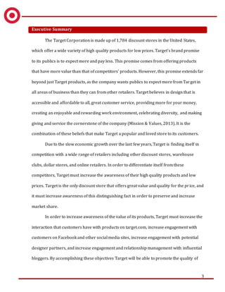 3
Executive Summary
The Target Corporation is made up of 1,784 discount stores in the United States,
which offer a wide variety of high quality products for low prices. Target’s brand promise
to its publics is to expect more and pay less. This promise comes from offering products
that have more value than that of competitors’ products. However, this promise extends far
beyond just Target products, as the company wants publics to expect more from Target in
all areas of business than they can from other retailers. Target believes in design that is
accessible and affordable to all, great customer service, providing more for your money,
creating an enjoyable and rewarding work environment, celebrating diversity, and making
giving and service the cornerstone of the company (Mission & Values, 2013). It is the
combination of these beliefs that make Target a popular and loved store to its customers.
Due to the slow economic growth over the last few years, Target is finding itself in
competition with a wide range of retailers including other discount stores, warehouse
clubs, dollar stores, and online retailers. In order to differentiate itself from these
competitors, Target must increase the awareness of their high quality products and low
prices. Target is the only discount store that offers great value and quality for the price, and
it must increase awareness of this distinguishing fact in order to preserve and increase
market share.
In order to increase awareness of the value of its products, Target must increase the
interaction that customers have with products on target.com, increase engagement with
customers on Facebook and other social media sites, increase engagement with potential
designer partners, and increase engagement and relationship management with influential
bloggers. By accomplishing these objectives Target will be able to promote the quality of
 