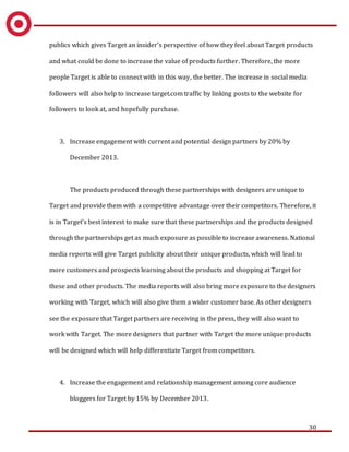 30
publics which gives Target an insider’s perspective of how they feel about Target products
and what could be done to increase the value of products further. Therefore, the more
people Target is able to connect with in this way, the better. The increase in social media
followers will also help to increase target.com traffic by linking posts to the website for
followers to look at, and hopefully purchase.
3. Increase engagement with current and potential design partners by 20% by
December 2013.
The products produced through these partnerships with designers are unique to
Target and provide them with a competitive advantage over their competitors. Therefore, it
is in Target’s best interest to make sure that these partnerships and the products designed
through the partnerships get as much exposure as possible to increase awareness. National
media reports will give Target publicity about their unique products, which will lead to
more customers and prospects learning about the products and shopping at Target for
these and other products. The media reports will also bring more exposure to the designers
working with Target, which will also give them a wider customer base. As other designers
see the exposure that Target partners are receiving in the press, they will also want to
work with Target. The more designers that partner with Target the more unique products
will be designed which will help differentiate Target from competitors.
4. Increase the engagement and relationship management among core audience
bloggers for Target by 15% by December 2013.
 