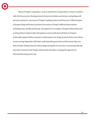 31
Many of Target’s competitors come to mind before Target when it comes to retailers
with the lowest prices. Having products featured on fashion and money-saving blogs will
increase customers’ awareness of Target’s quality products and low prices. Different types
of bargain blogs will feature products from many of Target’s different departments
including home, healthy and beauty, and apparel. For example, a bargain fashion blog such
as Cheap Chicas Guide to Style (cheapchicas.com) would show off deals on Target’s
fashionable apparel. When customers and prospects see Target products featured on these
money-savings blogs they will better understand the great deals and low prices they can
find at Target. Being featured on these blogs during the current slow economic growth will
also show customers that Target understands what they are going through and are
determined to keep prices low.
 