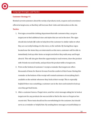 32
Campaign Strategies and Tactics
Customer Strategy #1
Remind current customers about the variety of products, tools, coupons and convenience
offered at target.com, so that they will increase their visits and interaction on the site.
Tactics
1. Post signs around the clothing department that tells customers they can go to
target.com to find additional sizes and styles that are not in the store. The signs
should also include QR codes to help direct the customer to similar styles to what
they are currently looking at in the store, on the website. By having these signs
located near the items they are interested in at the store, customers will be able to
immediately look up other items on target.com before they walk away and forget
about it. This will also give them the opportunity to read reviews, share the product
with friends via social media, and purchase the product while at target.com.
2. Print on the bottom of customers’ receipt a reminder that target.com offers
thousands of items for them to browse from the comfort of their home. Having this
reminder at the bottom of the receipt will remind customers of everything that’s
available on the website whenever they look at their receipt. This is especially
helpful if there was something a customer saw in the store and wanted to look up
once they got back home.
3. After a customer leaves a Target store, send her a text message asking her to look at
target.com for any products she was not able to find in the store or forgot on her
recent visit. These texts should not be overwhelming for the customer, but should
serve as a reminder or helpful hint. By sending these messages around holidays or
 