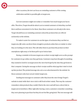 33
other occasions, the text can focus on reminding customers of the coming
celebration and link to possible gifts at target.com.
Current customers might not realize or remember how much target.com has to
offer. Therefore, Target should do what it can to remind customers of what they can find
there and how convenient it is for them. Since these customers are already in the store,
Target should focus on reminding customers about the products that are offered
exclusively on the website.
To make it easier for customers to see the types of exclusives they can find on
target.com, QR codes can direct them straight to products online that are similar to what
they are looking at in the store. This will allow them to purchase the product on their
smartphone right away or let them pull it up to look at later.
Having a reminder to browse target.com on their receipt might serve as the prompt
for customers to go online once they get home. Customers may have thought of something
they wanted to look for on target.com in the store but forget by the time they get home to
their computer. Seeing the message on their receipt could be what jogs their mind to look
up that product. The printed message also acts as an advertisement for the website for
those customers who have not yet visited target.com.
Sending text messages to customers after they leave the store brings Target’s
website to mind while their store visit is still fresh in their minds. That way the customer
remembers what products they couldn’t find in the store and will have a direct link to
target.com to look there. Often right after leaving a store, customers remember something
they were planning to purchase but they do not feel like going back. This text message will
 