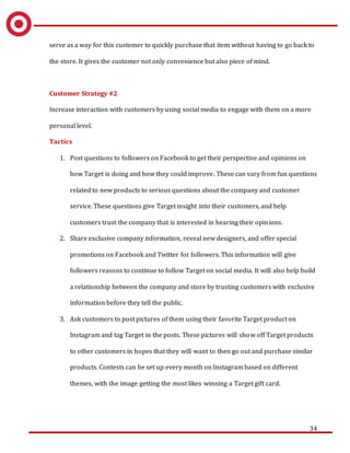 34
serve as a way for this customer to quickly purchase that item without having to go back to
the store. It gives the customer not only convenience but also piece of mind.
Customer Strategy #2
Increase interaction with customers by using social media to engage with them on a more
personal level.
Tactics
1. Post questions to followers on Facebook to get their perspective and opinions on
how Target is doing and how they could improve. These can vary from fun questions
related to new products to serious questions about the company and customer
service. These questions give Target insight into their customers, and help
customers trust the company that is interested in hearing their opinions.
2. Share exclusive company information, reveal new designers, and offer special
promotions on Facebook and Twitter for followers. This information will give
followers reasons to continue to follow Target on social media. It will also help build
a relationship between the company and store by trusting customers with exclusive
information before they tell the public.
3. Ask customers to post pictures of them using their favorite Target product on
Instagram and tag Target in the posts. These pictures will show off Target products
to other customers in hopes that they will want to then go out and purchase similar
products. Contests can be set up every month on Instagram based on different
themes, with the image getting the most likes winning a Target gift card.
 