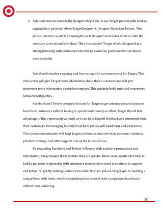 35
4. Ask customers to vote for the designer they’d like to see Target partner with next by
tagging their post with #NextTargetDesigner #(Designer Name) on Twitter. This
gives customers a part in choosing the next designer and makes them feel like the
company cares about their ideas. The votes also tell Target which designer has a
strong following with customers who will be excited to purchase their products
once available.
Social media makes engaging and interacting with customers easy for Target. This
interaction will give Target more information about their customers and will give
customers more information about the company. This can help build trust and awareness
between both parties.
Facebook and Twitter are great forums for Target to get information and opinions
from their customers without having to spend much money or effort. Target should take
advantage of this opportunity as much as it can by asking for feedback and comments from
their customers. Encouraging honesty from both parties will build trust and awareness.
This open communication will help Target continue to improve their customer relations,
product offerings, and other aspects of how the business runs.
By rewarding Facebook and Twitter followers with exclusive promotions and
information, Target makes them feel like they are special. These social media sites help to
build a personal relationship with customers to make them want to continue to support
and follow Target. By making customers feel like they are valued, Target will be building a
unique bond with them, which is something that some of their competitors have had a
difficult time achieving.
 