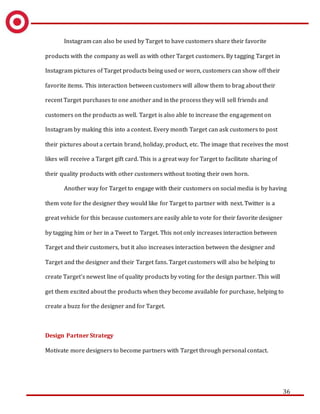 36
Instagram can also be used by Target to have customers share their favorite
products with the company as well as with other Target customers. By tagging Target in
Instagram pictures of Target products being used or worn, customers can show off their
favorite items. This interaction between customers will allow them to brag about their
recent Target purchases to one another and in the process they will sell friends and
customers on the products as well. Target is also able to increase the engagement on
Instagram by making this into a contest. Every month Target can ask customers to post
their pictures about a certain brand, holiday, product, etc. The image that receives the most
likes will receive a Target gift card. This is a great way for Target to facilitate sharing of
their quality products with other customers without tooting their own horn.
Another way for Target to engage with their customers on social media is by having
them vote for the designer they would like for Target to partner with next. Twitter is a
great vehicle for this because customers are easily able to vote for their favorite designer
by tagging him or her in a Tweet to Target. This not only increases interaction between
Target and their customers, but it also increases interaction between the designer and
Target and the designer and their Target fans. Target customers will also be helping to
create Target’s newest line of quality products by voting for the design partner. This will
get them excited about the products when they become available for purchase, helping to
create a buzz for the designer and for Target.
Design Partner Strategy
Motivate more designers to become partners with Target through personal contact.
 