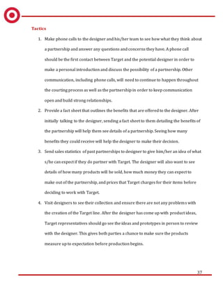 37
Tactics
1. Make phone calls to the designer and his/her team to see how what they think about
a partnership and answer any questions and concerns they have. A phone call
should be the first contact between Target and the potential designer in order to
make a personal introduction and discuss the possibility of a partnership. Other
communication, including phone calls, will need to continue to happen throughout
the courting process as well as the partnership in order to keep communication
open and build strong relationships.
2. Provide a fact sheet that outlines the benefits that are offered to the designer. After
initially talking to the designer, sending a fact sheet to them detailing the benefits of
the partnership will help them see details of a partnership. Seeing how many
benefits they could receive will help the designer to make their decision.
3. Send sales statistics of past partnerships to designer to give him/her an idea of what
s/he can expect if they do partner with Target. The designer will also want to see
details of how many products will be sold, how much money they can expect to
make out of the partnership, and prices that Target charges for their items before
deciding to work with Target.
4. Visit designers to see their collection and ensure there are not any problems with
the creation of the Target line. After the designer has come up with product ideas,
Target representatives should go see the ideas and prototypes in person to review
with the designer. This gives both parties a chance to make sure the products
measure up to expectation before production begins.
 