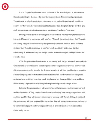 38
It is in Target’s best interest to recruit some of the best designers to partner with
them in order to give them an edge over their competitors. The more unique products
Target is able to offer from designers, the more press and publicity they will be able to
receive for the brand. However, in order to attract the best designers Target needs to give
each one personal attention to make them want to work as Target’s partner.
Making personal calls to the designer and their team will help him/her to see how
interested Target is in partnering with him/her. This will show the designer that Target is
not casting a big net to see how many designers they can catch. Instead it will show the
designer that Target is interested in him/her work specifically and would like the
opportunity to work with him/her. Target should make the designer feel special and like
one-of-a-kind.
If the designer does show interest in partnering with Target, s/he will want to know
what benefits s/he will receive from the partnership. Target should provide him/her with
this information in order to make the designer see why it will be a good business move for
his/her company. This fact sheet should include statistics like how much the designers’
customer base could increase, how much his/her market share could increase, and how
much money Target would be putting toward promoting his/her design brand.
Potential designer partners will want to know that previous partnerships worked
well for both sides. If they receive this information showing how many past products sold
and how quickly, they will be more interested in working with Target. If they do not think
the partnership will be a successful for them then they will not waste their time and energy
to work with Target. Therefore, Target will want to prove to them how successful the
opportunity can be.
 