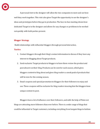 39
A personal visit to the designer will allow the two companies to meet and see how
well they work together. This visit also gives Target the opportunity to see the designer’s
ideas and prototypes before they go to production. The face-to-face meeting shows how
dedicated Target is to the designer and allows for any changes or problems to be worked
out quickly with both parties present.
Blogger Strategy
Build relationships with influential bloggers through personal interaction.
Tactics
1. Contact bloggers through their blog’s contact information to discuss if they have any
interest in blogging about Target products.
2. Send exclusive Target products to bloggers to have them review the product and
post about it on their blog. Products can be sent for each season, which gives
bloggers content to blog about and gives blog readers a sneak peak of products that
will be new for the coming season.
3. Email coupons and special promotion to bloggers for their followers to enjoy and
use. These coupons will be exclusive for blog readers insuring that the bloggers have
unique content to post.
Bloggers have a lot of influence over their followers, and with the help of Pinterest
blogs are attracting more followers than ever before. There is a wide range of blogs that
could be influential to Target customers, including everything from bargain blogs to fashion
 
