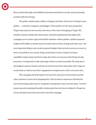 4
their products through several different channels and will increase the amount of quality
products offered at Target.
This public relations plan outlines strategies and tactics that focus on Target’s main
publics  customers, designers, and bloggers. These publics are the main people that
Target must rely on to increase the awareness of the value of shopping at Target. The
included calendar details when these tactics should be implemented throughout the
campaign year in order to gain and hold the attention of these publics, and the proposed
budget of $35 million is broken down from this total cost into strategy and tactic costs. The
most important thing to note on the proposed budget is that current resources are used as
much as possible to save money. Using social media as well as Target’s in-house
capabilities help to keep costs from rising. Since these are resources that Target already
possesses, it is important to take advantage of them as much as possible. The majority of
the budget is spent on Target customers to both increase their interaction with Target on
social media as well increase their engagement on target.com in order to increase sales.
This campaign will help Target to increase the awareness of its products and the
value customers receive from shopping there. This increase in awareness will keep the
store from losing market share to competitors during these slow economic times. Tools for
measuring and evaluating this public relations plan have also been outlined so Target can
ensure all objects have been met at the end of the campaign.
 