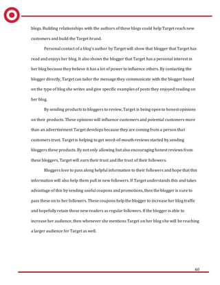40
blogs. Building relationships with the authors of these blogs could help Target reach new
customers and build the Target brand.
Personal contact of a blog’s author by Target will show that blogger that Target has
read and enjoys her blog. It also shows the blogger that Target has a personal interest in
her blog because they believe it has a lot of power to influence others. By contacting the
blogger directly, Target can tailor the message they communicate with the blogger based
on the type of blog she writes and give specific examples of posts they enjoyed reading on
her blog.
By sending products to bloggers to review, Target is being open to honest opinions
on their products. These opinions will influence customers and potential customers more
than an advertisement Target develops because they are coming from a person that
customers trust. Target is helping to get word-of-mouth reviews started by sending
bloggers these products. By not only allowing but also encouraging honest reviews from
these bloggers, Target will earn their trust and the trust of their followers.
Bloggers love to pass along helpful information to their followers and hope that this
information will also help them pull in new followers. If Target understands this and takes
advantage of this by sending useful coupons and promotions, then the blogger is sure to
pass these on to her followers. These coupons help the blogger to increase her blog traffic
and hopefully retain those new readers as regular followers. If the blogger is able to
increase her audience, then whenever she mentions Target on her blog she will be reaching
a larger audience for Target as well.
 