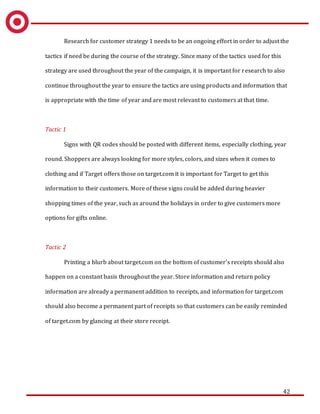 42
Research for customer strategy 1 needs to be an ongoing effort in order to adjust the
tactics if need be during the course of the strategy. Since many of the tactics used for this
strategy are used throughout the year of the campaign, it is important for research to also
continue throughout the year to ensure the tactics are using products and information that
is appropriate with the time of year and are most relevant to customers at that time.
Tactic 1
Signs with QR codes should be posted with different items, especially clothing, year
round. Shoppers are always looking for more styles, colors, and sizes when it comes to
clothing and if Target offers those on target.com it is important for Target to get this
information to their customers. More of these signs could be added during heavier
shopping times of the year, such as around the holidays in order to give customers more
options for gifts online.
Tactic 2
Printing a blurb about target.com on the bottom of customer’s receipts should also
happen on a constant basis throughout the year. Store information and return policy
information are already a permanent addition to receipts, and information for target.com
should also become a permanent part of receipts so that customers can be easily reminded
of target.com by glancing at their store receipt.
 