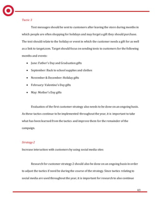 43
Tactic 3
Text messages should be sent to customers after leaving the store during months in
which people are often shopping for holidays and may forget a gift they should purchase.
The text should relate to the holiday or event in which the customer needs a gift for as well
as a link to target.com. Target should focus on sending texts to customers for the following
months and events:
 June: Father’s Day and Graduation gifts
 September: Back to school supplies and clothes
 November & December: Holiday gifts
 February: Valentine’s Day gifts
 May: Mother’s Day gifts
Evaluation of the first customer strategy also needs to be done on an ongoing basis.
As these tactics continue to be implemented throughout the year, it is important to take
what has been learned from the tactics and improve them for the remainder of the
campaign.
Strategy 2
Increase interaction with customers by using social media sites
Research for customer strategy 2 should also be done on an ongoing basis in order
to adjust the tactics if need be during the course of the strategy. Since tactics relating to
social media are used throughout the year, it is important for research to also continue
 