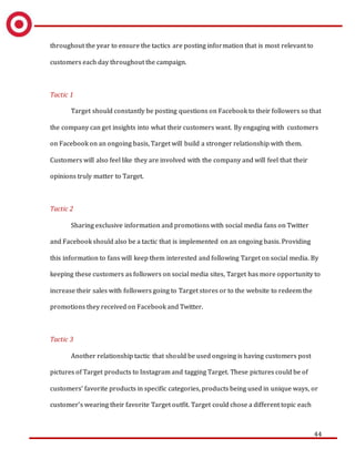 44
throughout the year to ensure the tactics are posting information that is most relevant to
customers each day throughout the campaign.
Tactic 1
Target should constantly be posting questions on Facebook to their followers so that
the company can get insights into what their customers want. By engaging with customers
on Facebook on an ongoing basis, Target will build a stronger relationship with them.
Customers will also feel like they are involved with the company and will feel that their
opinions truly matter to Target.
Tactic 2
Sharing exclusive information and promotions with social media fans on Twitter
and Facebook should also be a tactic that is implemented on an ongoing basis. Providing
this information to fans will keep them interested and following Target on social media. By
keeping these customers as followers on social media sites, Target has more opportunity to
increase their sales with followers going to Target stores or to the website to redeem the
promotions they received on Facebook and Twitter.
Tactic 3
Another relationship tactic that should be used ongoing is having customers post
pictures of Target products to Instagram and tagging Target. These pictures could be of
customers’ favorite products in specific categories, products being used in unique ways, or
customer’s wearing their favorite Target outfit. Target could chose a different topic each
 
