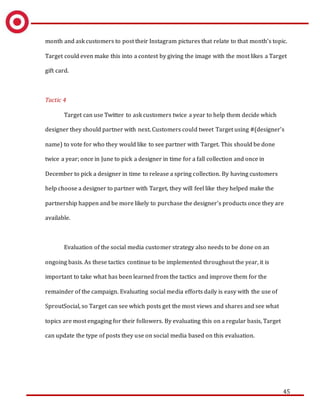 45
month and ask customers to post their Instagram pictures that relate to that month’s topic.
Target could even make this into a contest by giving the image with the most likes a Target
gift card.
Tactic 4
Target can use Twitter to ask customers twice a year to help them decide which
designer they should partner with next. Customers could tweet Target using #(designer’s
name) to vote for who they would like to see partner with Target. This should be done
twice a year; once in June to pick a designer in time for a fall collection and once in
December to pick a designer in time to release a spring collection. By having customers
help choose a designer to partner with Target, they will feel like they helped make the
partnership happen and be more likely to purchase the designer’s products once they are
available.
Evaluation of the social media customer strategy also needs to be done on an
ongoing basis. As these tactics continue to be implemented throughout the year, it is
important to take what has been learned from the tactics and improve them for the
remainder of the campaign. Evaluating social media efforts daily is easy with the use of
SproutSocial, so Target can see which posts get the most views and shares and see what
topics are most engaging for their followers. By evaluating this on a regular basis, Target
can update the type of posts they use on social media based on this evaluation.
 