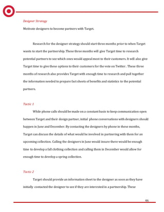 46
Designer Strategy
Motivate designers to become partners with Target.
Research for the designer strategy should start three months prior to when Target
wants to start the partnership. These three months will give Target time to research
potential partners to see which ones would appeal most to their customers. It will also give
Target time to give these options to their customers for the vote on Twitter. These three
months of research also provides Target with enough time to research and pull together
the information needed to prepare fact sheets of benefits and statistics to the potential
partners.
Tactic 1
While phone calls should be made on a constant basis to keep communication open
between Target and their design partner, initial phone conversations with designers should
happen in June and December. By contacting the designers by phone in these months,
Target can discuss the details of what would be involved in partnering with them for an
upcoming collection. Calling the designers in June would insure there would be enough
time to develop a fall clothing collection and calling them in December would allow for
enough time to develop a spring collection.
Tactic 2
Target should provide an information sheet to the designer as soon as they have
initially contacted the designer to see if they are interested in a partnership. These
 