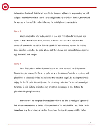 47
information sheets will detail what benefits the designer will receive from partnering with
Target. Since the information sheets should be given to any interested partner, they should
be sent out in June and December following the initial phone conversations.
Tactic 3
When sending the information sheets in June and December, Target should also
send a fact sheet of statistics from previous partners. These statistics will show the
potential the designer should be able to expect from a partnership like this. By sending
these statistics soon after the initial phone call, they should help persuade the designer to
sign a contract with Target.
Tactic 4
Even though ideas and designs can be sent via email between the designer and
Target, it would be good for Target to make a trip to the designer’s studio to see ideas and
prototypes at least once before production of the collection begins. By making these visits
in July for the fall collection and January for the spring collection, Target and the designer
have time to iron out any issues that may arise from the designs in time to have the
products ready for production.
Evaluation of the designers should continue from the time the designer’s products
first arrive on the shelves at Target through the end of the partnership. This allows Target
to evaluate how the products are selling throughout the time they are available. It also
 