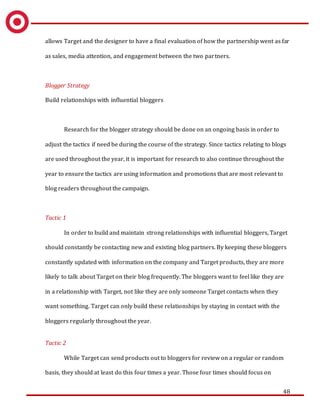 48
allows Target and the designer to have a final evaluation of how the partnership went as far
as sales, media attention, and engagement between the two partners.
Blogger Strategy
Build relationships with influential bloggers
Research for the blogger strategy should be done on an ongoing basis in order to
adjust the tactics if need be during the course of the strategy. Since tactics relating to blogs
are used throughout the year, it is important for research to also continue throughout the
year to ensure the tactics are using information and promotions that are most relevant to
blog readers throughout the campaign.
Tactic 1
In order to build and maintain strong relationships with influential bloggers, Target
should constantly be contacting new and existing blog partners. By keeping these bloggers
constantly updated with information on the company and Target products, they are more
likely to talk about Target on their blog frequently. The bloggers want to feel like they are
in a relationship with Target, not like they are only someone Target contacts when they
want something. Target can only build these relationships by staying in contact with the
bloggers regularly throughout the year.
Tactic 2
While Target can send products out to bloggers for review on a regular or random
basis, they should at least do this four times a year. Those four times should focus on
 