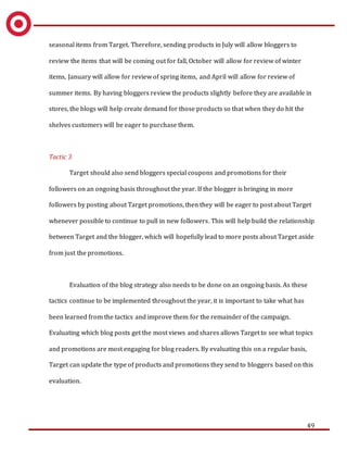49
seasonal items from Target. Therefore, sending products in July will allow bloggers to
review the items that will be coming out for fall, October will allow for review of winter
items, January will allow for review of spring items, and April will allow for review of
summer items. By having bloggers review the products slightly before they are available in
stores, the blogs will help create demand for those products so that when they do hit the
shelves customers will be eager to purchase them.
Tactic 3
Target should also send bloggers special coupons and promotions for their
followers on an ongoing basis throughout the year. If the blogger is bringing in more
followers by posting about Target promotions, then they will be eager to post about Target
whenever possible to continue to pull in new followers. This will help build the relationship
between Target and the blogger, which will hopefully lead to more posts about Target aside
from just the promotions.
Evaluation of the blog strategy also needs to be done on an ongoing basis. As these
tactics continue to be implemented throughout the year, it is important to take what has
been learned from the tactics and improve them for the remainder of the campaign.
Evaluating which blog posts get the most views and shares allows Target to see what topics
and promotions are most engaging for blog readers. By evaluating this on a regular basis,
Target can update the type of products and promotions they send to bloggers based on this
evaluation.
 