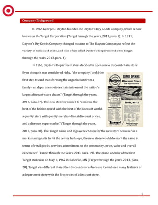 5
Company Background
In 1902, George D. Dayton founded the Dayton’s Dry GoodsCompany, which is now
known as the Target Corporation (Target through the years, 2013, para. 1). In 1911,
Dayton’s Dry Goods Company changed its name to The Dayton Company to reflect the
variety of items sold there, and was often called Dayton’s Department Store (Target
through the years, 2013, para. 4).
In 1960, Dayton’s Department store decided to open a new discount chain store.
Even though it was considered risky, “the company [took] the
first step toward transforming the organization from a
family-run department-store chain into one of the nation's
largest discount-store chains” (Target through the years,
2013, para. 17). The new store promised to “combine the
best of the fashion world with the best of the discount world,
a quality store with quality merchandise at discount prices,
and a discount supermarket” (Target through the years,
2013, para. 18). The Target name and logo were chosen for the new store because “as a
marksman's goal is to hit the center bulls-eye, the new store would do much the same in
terms of retail goods, services, commitment to the community, price, value and overall
experience” (Target through the years, 2013, para. 19). The grand opening of the first
Target store was on May 1, 1962 in Roseville, MN (Target through the years, 2013, para.
20). Target was different than other discount stores because it combined many features of
a department store with the low prices of a discount store.
 