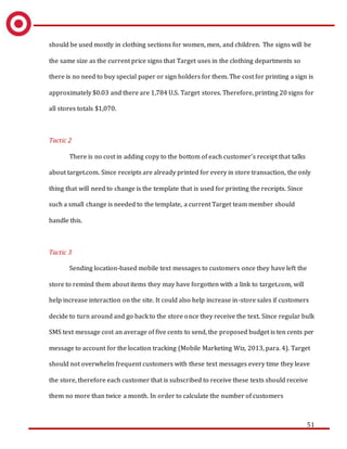 51
should be used mostly in clothing sections for women, men, and children. The signs will be
the same size as the current price signs that Target uses in the clothing departments so
there is no need to buy special paper or sign holders for them. The cost for printing a sign is
approximately $0.03 and there are 1,784 U.S. Target stores. Therefore, printing 20 signs for
all stores totals $1,070.
Tactic 2
There is no cost in adding copy to the bottom of each customer’s receipt that talks
about target.com. Since receipts are already printed for every in store transaction, the only
thing that will need to change is the template that is used for printing the receipts. Since
such a small change is needed to the template, a current Target team member should
handle this.
Tactic 3
Sending location-based mobile text messages to customers once they have left the
store to remind them about items they may have forgotten with a link to target.com, will
help increase interaction on the site. It could also help increase in-store sales if customers
decide to turn around and go back to the store once they receive the text. Since regular bulk
SMS text message cost an average of five cents to send, the proposed budget is ten cents per
message to account for the location tracking (Mobile Marketing Wiz, 2013, para. 4). Target
should not overwhelm frequent customers with these text messages every time they leave
the store, therefore each customer that is subscribed to receive these texts should receive
them no more than twice a month. In order to calculate the number of customers
 