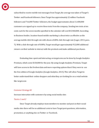 52
subscribed to receive mobile text messages from Target, the average was taken of Target’s
Twitter and Facebook followers. Since Target has approximately 22 million Facebook
followers and 716,000 Twitter followers, the budget approximates about 11,400,000
customers are signed up to receive these texts from the company. Sending two texts at ten
cents each for the seven months specified in the calendar will cost $15,960,000. According
to Business Insider, location-based mobile marketing is about twice as effective as the
average mobile click through rate with about a 0.08% click through rate (Luger, 2013, para.
7). With a click through rate of 0.08%, Target would get approximately 912,000 additional
viewers on their website to interact with the products and make additional purchases.
Evaluating time spent and interacting on target.com can be done by Google Analytics
Premium, which costs $150,000 for the year. By using Google Analytics Premium, Target
will have access to the freshest data and more reporting options than if they were to use
the free edition of Google Analytics (Google Analytics, 2013). This will allow Target to
better understand their online shoppers and what they are looking for on a retail website
like target.com
Customer Strategy #2
Increase interaction with customers by using social media sites
Tactics 1 and 2
Since Target already employs team members to monitor and post on their social
media sites there will be no additional costs to have Target post questions, information,
promotion, or anything else on Twitter or Facebook.
 
