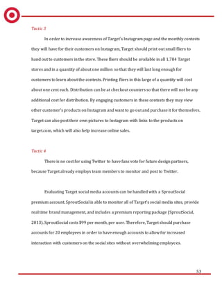 53
Tactic 3
In order to increase awareness of Target’s Instagram page and the monthly contests
they will have for their customers on Instagram, Target should print out small fliers to
hand out to customers in the store. These fliers should be available in all 1,784 Target
stores and in a quantity of about one million so that they will last long enough for
customers to learn about the contests. Printing fliers in this large of a quantity will cost
about one cent each. Distribution can be at checkout counters so that there will not be any
additional cost for distribution. By engaging customers in these contests they may view
other customer’s products on Instagram and want to go out and purchase it for themselves.
Target can also post their own pictures to Instagram with links to the products on
target.com, which will also help increase online sales.
Tactic 4
There is no cost for using Twitter to have fans vote for future design partners,
because Target already employs team members to monitor and post to Twitter.
Evaluating Target social media accounts can be handled with a SproutSocial
premium account. SproutSocial is able to monitor all of Target’s social media sites, provide
real time brand management, and includes a premium reporting package (SproutSocial,
2013). SproutSocial costs $99 per month, per user. Therefore, Target should purchase
accounts for 20 employees in order to have enough accounts to allow for increased
interaction with customers on the social sites without overwhelming employees.
 