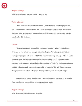 54
Designer Strategy
Motivate designers to become partners with Target.
Tactics 1, 2 and 3
There is no cost associated with tactics 1, 2 or 3 because Target employees will
carry out all aspects of these tactics. There is no additional cost associated with making
telephone calls, creating reports, or emailing the designers, which also helps to keep the
costs low for this strategy.
Tactic 4
The costs associated with making trips to see designers twice a year includes
airfare, hotel stays, food, and transportation. Sending two Target employees for two
overnight trips a year will cost about $3,640. Costs for traveling can vary but the budget is
based on flights costing $600, a one night hotel stay costing $200, $20 per meal for a
maximum of six meals per trip, and a one day car rental of $100. The budget also includes
$500 for a thank you gift to the designer and his or her team. This will also help to build
strong relationships with the designers throughout their partnership with Target.
Evaluating the interactions between Target and designer partners can be done by
Target employees, which will not incur any additional costs.
Bloggers Strategy
Build relationships with influential bloggers
 