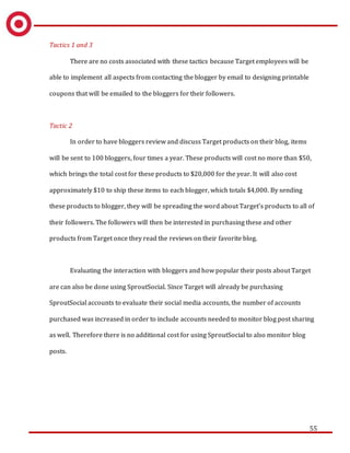 55
Tactics 1 and 3
There are no costs associated with these tactics because Target employees will be
able to implement all aspects from contacting the blogger by email to designing printable
coupons that will be emailed to the bloggers for their followers.
Tactic 2
In order to have bloggers review and discuss Target products on their blog, items
will be sent to 100 bloggers, four times a year. These products will cost no more than $50,
which brings the total cost for these products to $20,000 for the year. It will also cost
approximately $10 to ship these items to each blogger, which totals $4,000. By sending
these products to blogger, they will be spreading the word about Target’s products to all of
their followers. The followers will then be interested in purchasing these and other
products from Target once they read the reviews on their favorite blog.
Evaluating the interaction with bloggers and how popular their posts about Target
are can also be done using SproutSocial. Since Target will already be purchasing
SproutSocial accounts to evaluate their social media accounts, the number of accounts
purchased was increased in order to include accounts needed to monitor blog post sharing
as well. Therefore there is no additional cost for using SproutSocial to also monitor blog
posts.
 