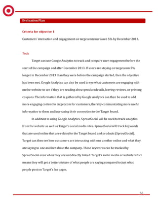 56
Evaluation Plan
Criteria for objective 1
Customers’ interaction and engagement on target.com increased 5% by December 2013.
Tools
Target can use Google Analytics to track and compare user engagement before the
start of the campaign and after December 2013. If users are staying on target.com 5%
longer in December 2013 than they were before the campaign started, then the objective
has been met. Google Analytics can also be used to see what customers are engaging with
on the website to see if they are reading about product details, leaving reviews, or printing
coupons. The information that is gathered by Google Analytics can then be used to add
more engaging content to target.com for customers, thereby communicating more useful
information to them and increasing their connection to the Target brand.
In addition to using Google Analytics, SproutSocial will be used to track analytics
from the website as well as Target’s social media sites. SproutSocial will track keywords
that are used online that are related to the Target brand and products (SproutSocial).
Target can then see how customers are interacting with one another online and what they
are saying to one another about the company. These keywords can be tracked by
SproutSocial even when they are not directly linked Target’s social media or website which
means they will get a better picture of what people are saying compared to just what
people post on Target’s fan pages.
 